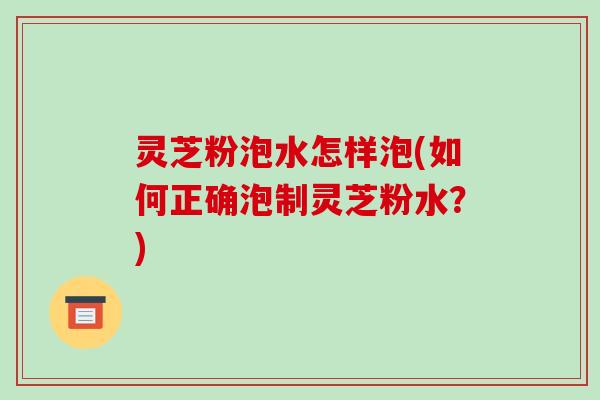 灵芝粉泡水怎样泡(如何正确泡制灵芝粉水?) 灵芝粉泡水怎样泡(如何正确泡制灵芝粉水?)