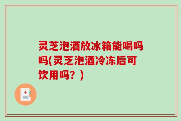 灵芝泡酒放冰箱能喝吗吗(灵芝泡酒冷冻后可饮用吗？)