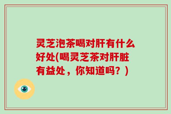 灵芝泡茶喝对肝有什么好处(喝灵芝茶对肝脏有益处，你知道吗？)