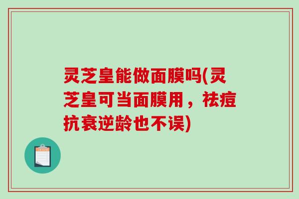 灵芝皇能做面膜吗(灵芝皇可当面膜用,祛痘抗衰逆龄也不误) 灵芝皇能做面膜吗(灵芝皇可当面膜用,祛痘抗衰逆龄也不误)