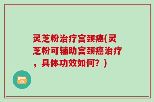 灵芝粉宫颈(灵芝粉可辅助宫颈，具体功效如何？)