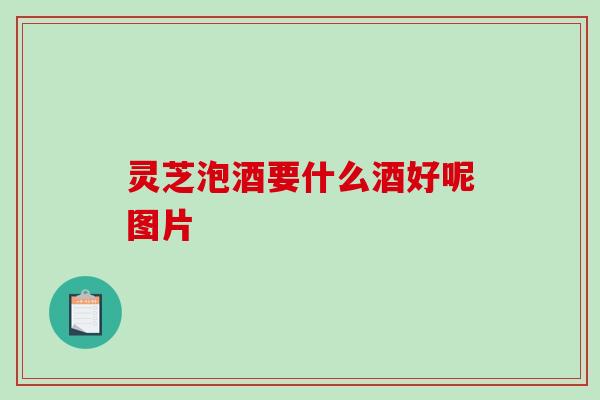 灵芝泡酒要什么酒好呢图片