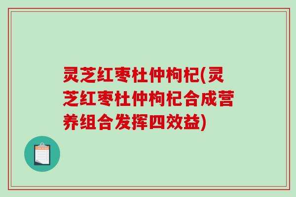 灵芝红枣杜仲枸杞(灵芝红枣杜仲枸杞合成营养组合发挥四效益) 灵芝红枣杜仲枸杞(灵芝红枣杜仲枸杞合成营养组合发挥四效益)