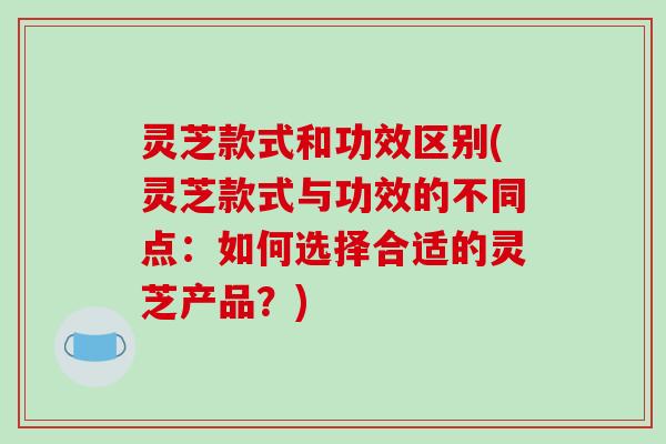 灵芝款式和功效区别(灵芝款式与功效的不同点:如何选择合适的灵芝产品?) 灵芝款式和功效区别(灵芝款式与功效的不同点:如何选择合适的灵芝产品?)