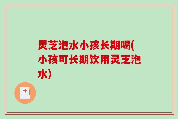 灵芝泡水小孩长期喝(小孩可长期饮用灵芝泡水) 灵芝泡水小孩长期喝(小孩可长期饮用灵芝泡水)
