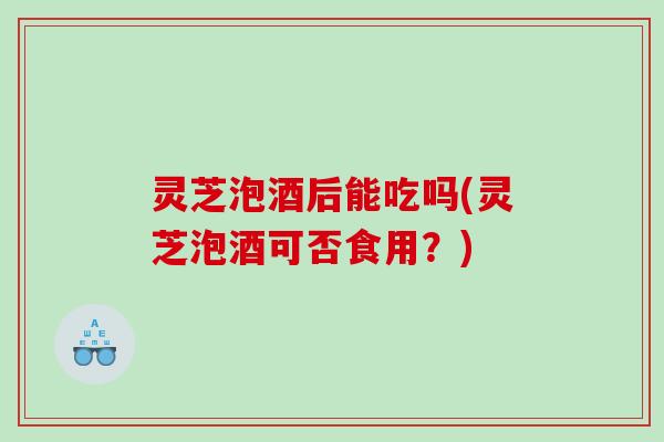 灵芝泡酒后能吃吗(灵芝泡酒可否食用?) 灵芝泡酒后能吃吗(灵芝泡酒可否食用?)
