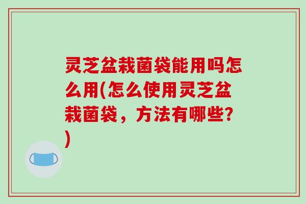 灵芝盆栽菌袋能用吗怎么用(怎么使用灵芝盆栽菌袋,方法有哪些?) 灵芝盆栽菌袋能用吗怎么用(怎么使用灵芝盆栽菌袋,方法有哪些?)