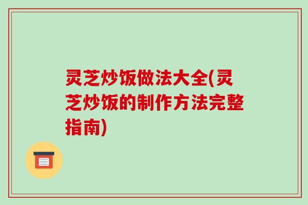 灵芝炒饭做法大全(灵芝炒饭的制作方法完整指南)