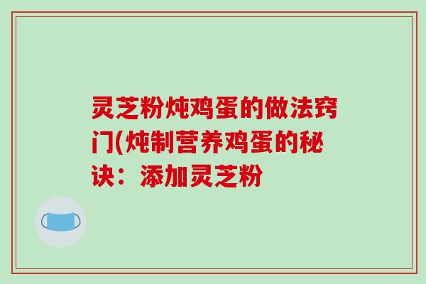 灵芝粉炖鸡蛋的做法窍门(炖制营养鸡蛋的秘诀:添加灵芝粉 灵芝粉炖鸡蛋的做法窍门(炖制营养鸡蛋的秘诀:添加灵芝粉