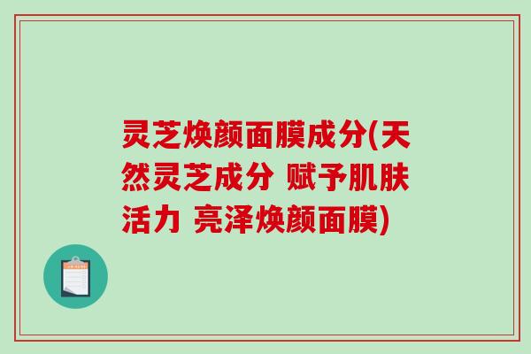 灵芝焕颜面膜成分(天然灵芝成分 赋予肌肤活力 亮泽焕颜面膜)