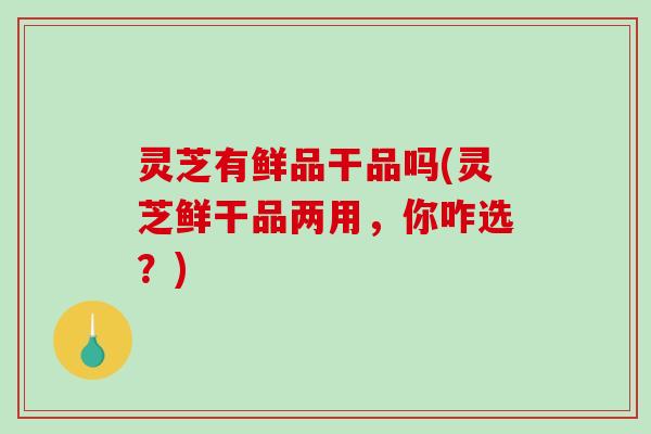 灵芝有鲜品干品吗(灵芝鲜干品两用，你咋选？)