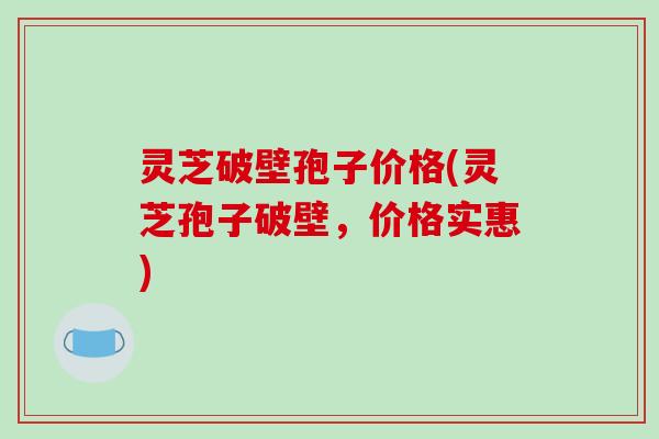 灵芝破壁孢子价格(灵芝孢子破壁,价格实惠) 灵芝破壁孢子价格(灵芝孢子破壁,价格实惠)