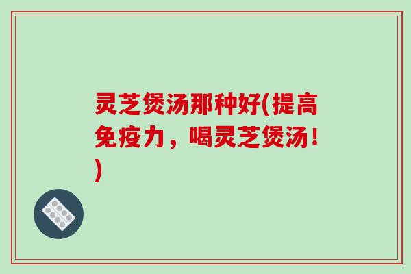 灵芝煲汤那种好(提高免疫力,喝灵芝煲汤!) 灵芝煲汤那种好(提高免疫力,喝灵芝煲汤!)