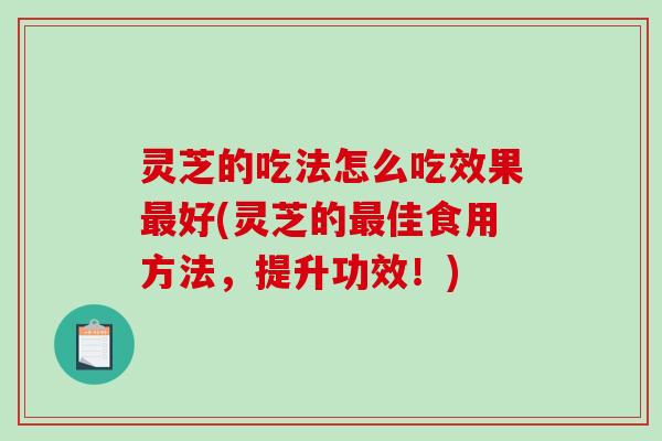 灵芝的吃法怎么吃效果最好(灵芝的最佳食用方法，提升功效！)
