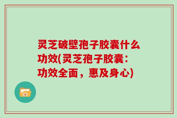 灵芝破壁孢子胶囊什么功效(灵芝孢子胶囊：功效全面，惠及身心)