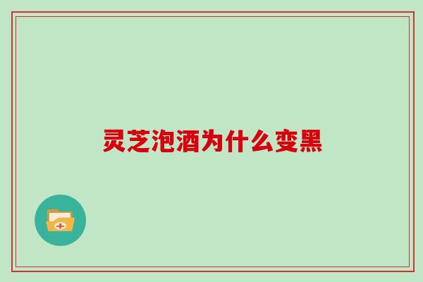 灵芝泡酒为什么变黑 灵芝泡酒为什么变黑