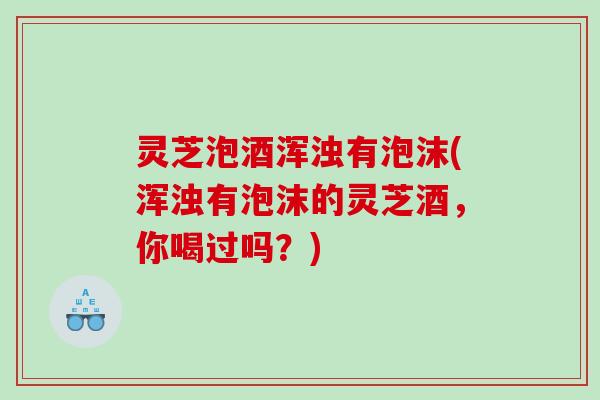 灵芝泡酒浑浊有泡沫(浑浊有泡沫的灵芝酒,你喝过吗?) 灵芝泡酒浑浊有泡沫(浑浊有泡沫的灵芝酒,你喝过吗?)