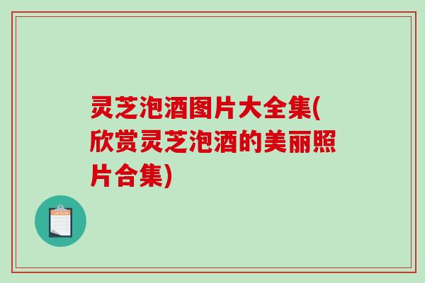 灵芝泡酒图片大全集(欣赏灵芝泡酒的美丽照片合集) 灵芝泡酒图片大全集(欣赏灵芝泡酒的美丽照片合集)