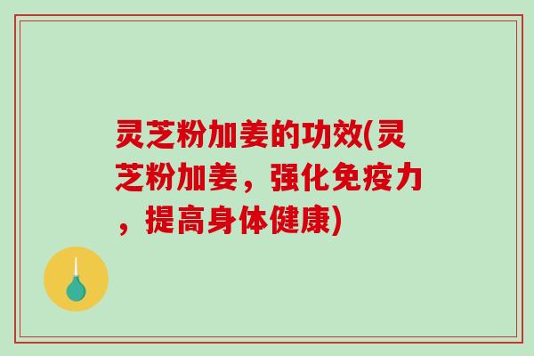 灵芝粉加姜的功效(灵芝粉加姜，强化免疫力，提高身体健康)