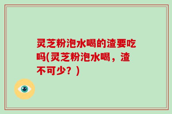 灵芝粉泡水喝的渣要吃吗(灵芝粉泡水喝,渣不可少?) 灵芝粉泡水喝的渣要吃吗(灵芝粉泡水喝,渣不可少?)