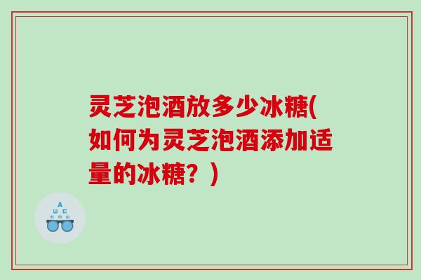 灵芝泡酒放多少冰糖(如何为灵芝泡酒添加适量的冰糖?) 灵芝泡酒放多少冰糖(如何为灵芝泡酒添加适量的冰糖?)