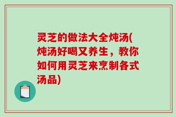 灵芝的做法大全炖汤(炖汤好喝又养生,教你如何用灵芝来烹制各式汤品) 灵芝的做法大全炖汤(炖汤好喝又养生,教你如何用灵芝来烹制各式汤品)