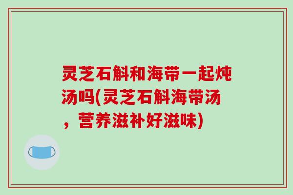 灵芝石斛和海带一起炖汤吗(灵芝石斛海带汤，营养滋补好滋味)