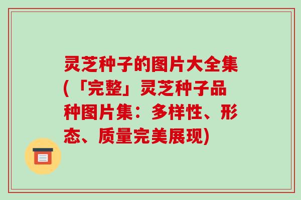 灵芝种子的图片大全集(「完整」灵芝种子品种图片集:多样性、形态、质量完美展现) 灵芝种子的图片大全集(「完整」灵芝种子品种图片集:多样性、形态、质量完美展现)