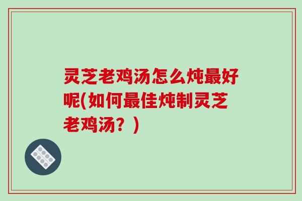 灵芝老鸡汤怎么炖好呢(如何佳炖制灵芝老鸡汤?) 灵芝老鸡汤怎么炖好呢(如何佳炖制灵芝老鸡汤?)