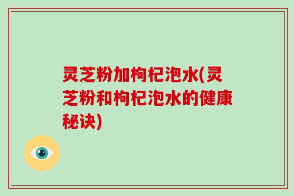 灵芝粉加枸杞泡水(灵芝粉和枸杞泡水的健康秘诀) 灵芝粉加枸杞泡水(灵芝粉和枸杞泡水的健康秘诀)