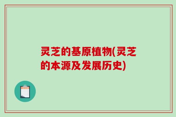 灵芝的基原植物(灵芝的本源及发展历史)
