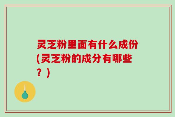 灵芝粉里面有什么成份(灵芝粉的成分有哪些？)
