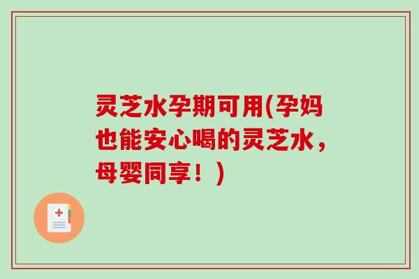 灵芝水孕期可用(孕妈也能安心喝的灵芝水，母婴同享！)