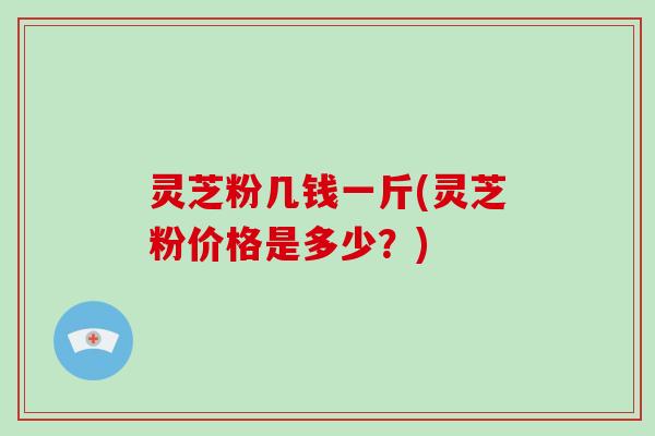 灵芝粉几钱一斤(灵芝粉价格是多少?) 灵芝粉几钱一斤(灵芝粉价格是多少?)