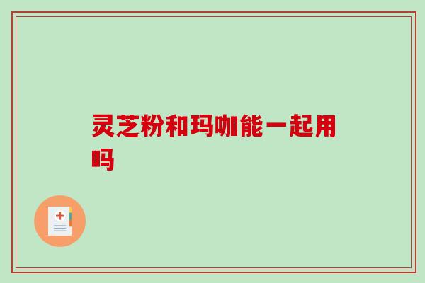 灵芝粉和玛咖能一起用吗 灵芝粉和玛咖能一起用吗