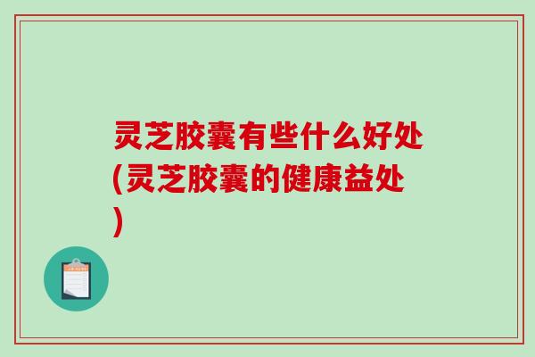 灵芝胶囊有些什么好处(灵芝胶囊的健康益处)