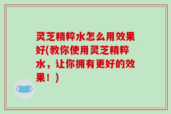 灵芝精粹水怎么用效果好(教你使用灵芝精粹水，让你拥有更好的效果！)