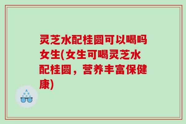 灵芝水配桂圆可以喝吗女生(女生可喝灵芝水配桂圆,营养丰富保健康) 灵芝水配桂圆可以喝吗女生(女生可喝灵芝水配桂圆,营养丰富保健康)