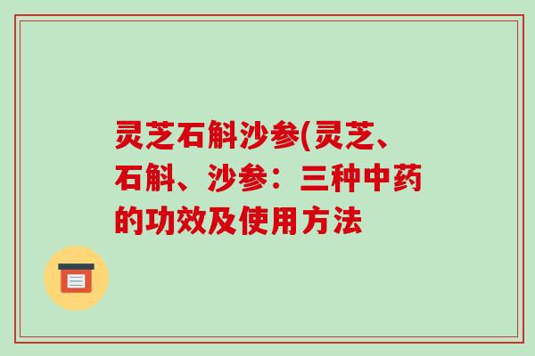 灵芝石斛沙参(灵芝、石斛、沙参:三种的功效及使用方法 灵芝石斛沙参(灵芝、石斛、沙参:三种的功效及使用方法