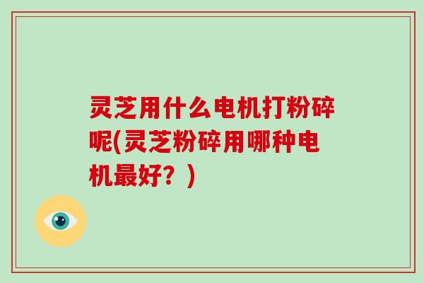 灵芝用什么电机打粉碎呢(灵芝粉碎用哪种电机最好？)