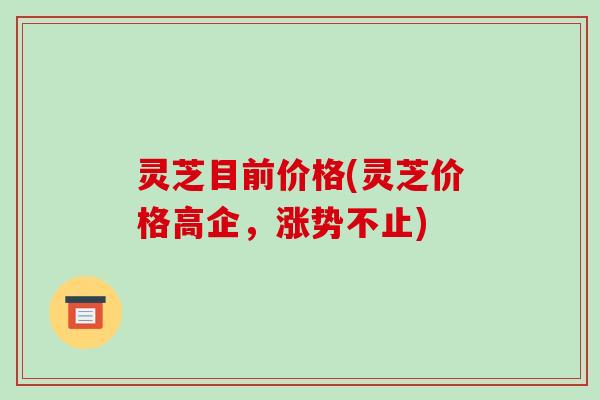 灵芝目前价格(灵芝价格高企,涨势不止) 灵芝目前价格(灵芝价格高企,涨势不止)