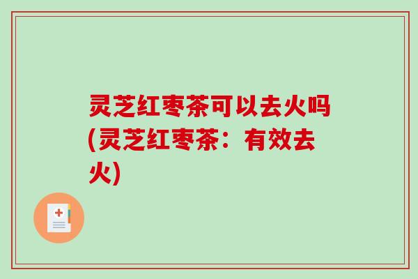 灵芝红枣茶可以去火吗(灵芝红枣茶：有效去火)