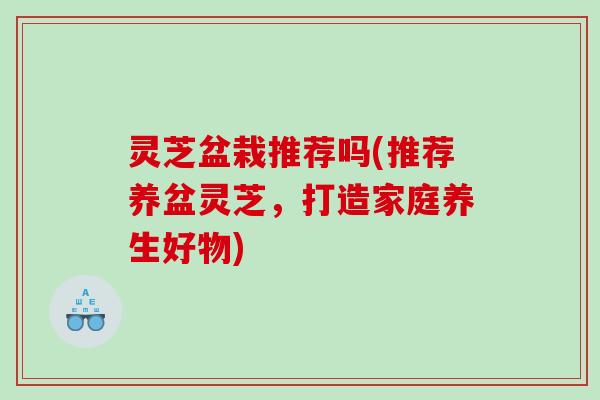 灵芝盆栽推荐吗(推荐养盆灵芝，打造家庭养生好物)