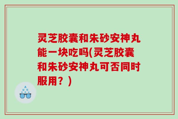 灵芝胶囊和朱砂安神丸能一块吃吗(灵芝胶囊和朱砂安神丸可否同时服用?) 灵芝胶囊和朱砂安神丸能一块吃吗(灵芝胶囊和朱砂安神丸可否同时服用?)