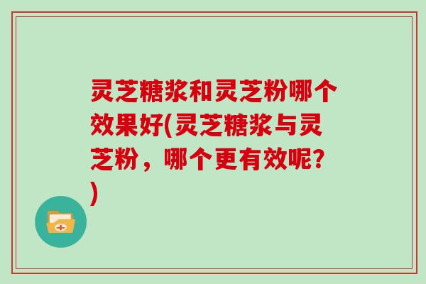 灵芝糖浆和灵芝粉哪个效果好(灵芝糖浆与灵芝粉，哪个更有效呢？)