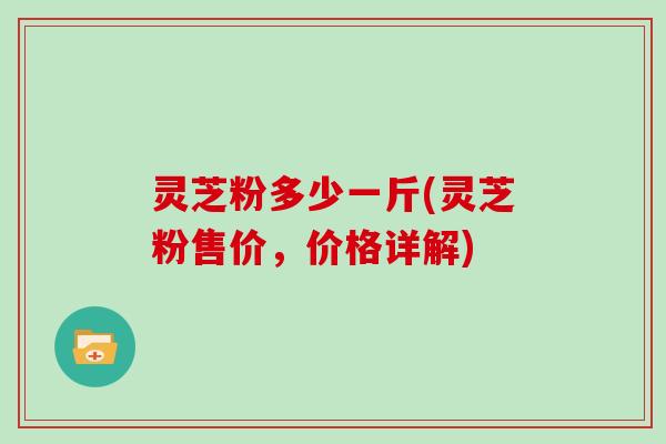 灵芝粉多少一斤(灵芝粉售价,价格详解) 灵芝粉多少一斤(灵芝粉售价,价格详解)