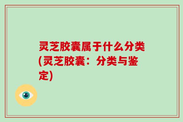 灵芝胶囊属于什么分类(灵芝胶囊：分类与鉴定)