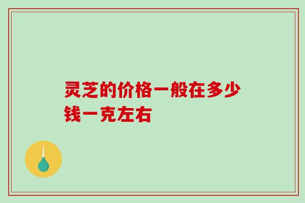 灵芝的价格一般在多少钱一克左右 灵芝的价格一般在多少钱一克左右