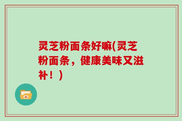 灵芝粉面条好嘛(灵芝粉面条，健康美味又滋补！)