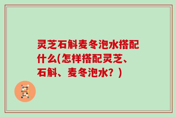 灵芝石斛麦冬泡水搭配什么(怎样搭配灵芝、石斛、麦冬泡水?) 灵芝石斛麦冬泡水搭配什么(怎样搭配灵芝、石斛、麦冬泡水?)